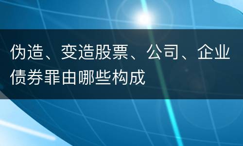伪造、变造股票、公司、企业债券罪由哪些构成