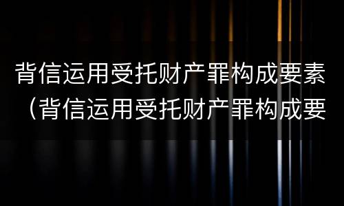 背信运用受托财产罪构成要素（背信运用受托财产罪构成要素包括）