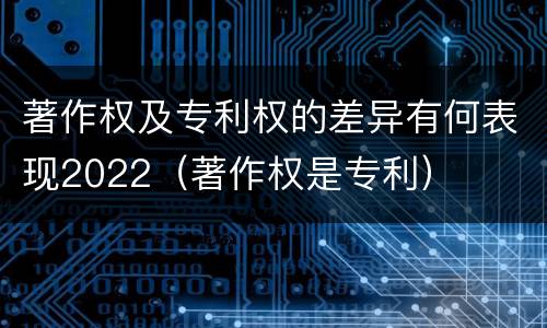 著作权及专利权的差异有何表现2022（著作权是专利）