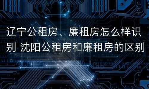 辽宁公租房、廉租房怎么样识别 沈阳公租房和廉租房的区别