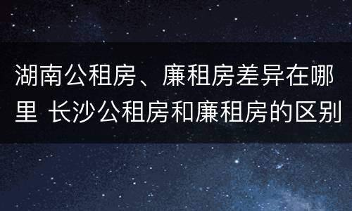 湖南公租房、廉租房差异在哪里 长沙公租房和廉租房的区别