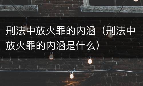 刑法中放火罪的内涵（刑法中放火罪的内涵是什么）