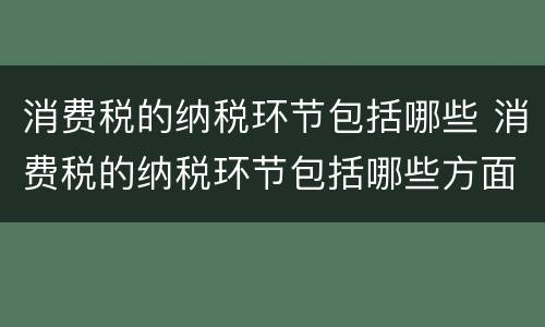 消费税的纳税环节包括哪些 消费税的纳税环节包括哪些方面