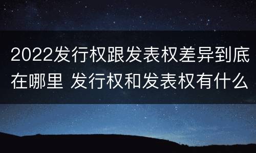2022发行权跟发表权差异到底在哪里 发行权和发表权有什么区别