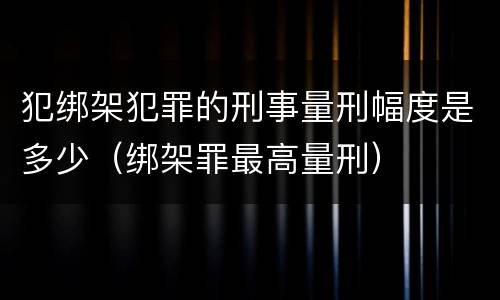 犯绑架犯罪的刑事量刑幅度是多少（绑架罪最高量刑）