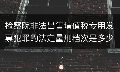 检察院非法出售增值税专用发票犯罪的法定量刑档次是多少