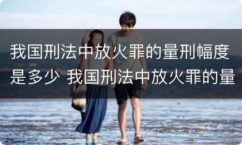 我国刑法中放火罪的量刑幅度是多少 我国刑法中放火罪的量刑幅度是多少呢