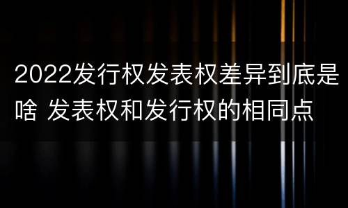 2022发行权发表权差异到底是啥 发表权和发行权的相同点