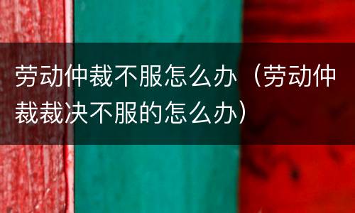 劳动仲裁不服怎么办（劳动仲裁裁决不服的怎么办）