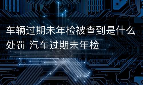 车辆过期未年检被查到是什么处罚 汽车过期未年检