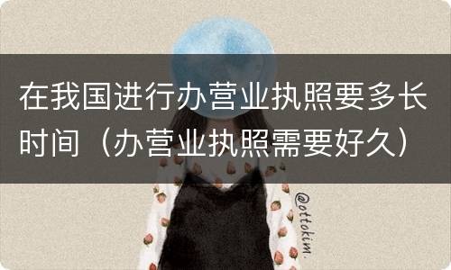 在我国进行办营业执照要多长时间（办营业执照需要好久）