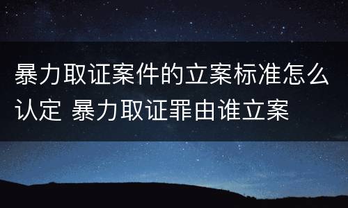 暴力取证案件的立案标准怎么认定 暴力取证罪由谁立案