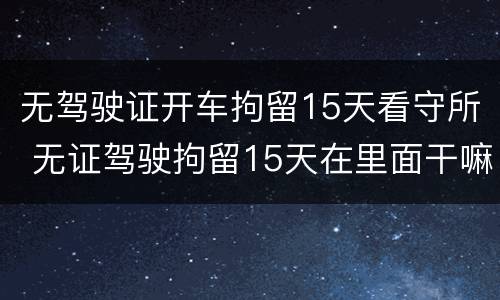 无驾驶证开车拘留15天看守所 无证驾驶拘留15天在里面干嘛