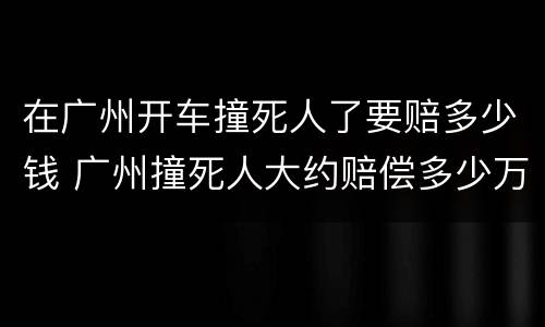 在广州开车撞死人了要赔多少钱 广州撞死人大约赔偿多少万
