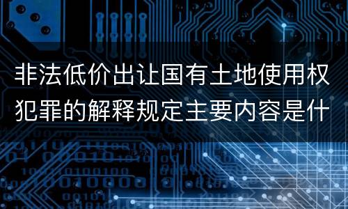 非法低价出让国有土地使用权犯罪的解释规定主要内容是什么