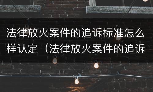 法律放火案件的追诉标准怎么样认定（法律放火案件的追诉标准怎么样认定呢）