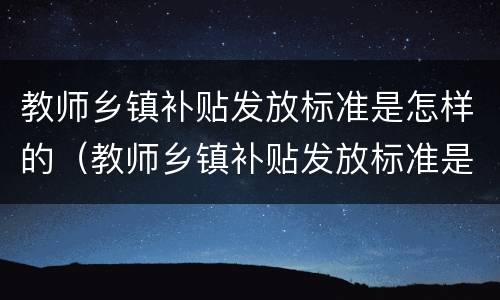 教师乡镇补贴发放标准是怎样的（教师乡镇补贴发放标准是怎样的呢）