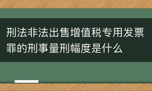 刑法非法出售增值税专用发票罪的刑事量刑幅度是什么