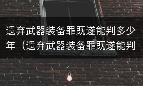遗弃武器装备罪既遂能判多少年（遗弃武器装备罪既遂能判多少年呢）