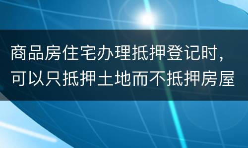 商品房住宅办理抵押登记时，可以只抵押土地而不抵押房屋吗