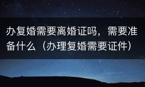 办复婚需要离婚证吗，需要准备什么（办理复婚需要证件）
