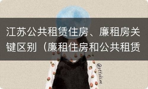 江苏公共租赁住房、廉租房关键区别（廉租住房和公共租赁住房的区别和联系）