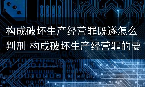 构成破坏生产经营罪既遂怎么判刑 构成破坏生产经营罪的要素