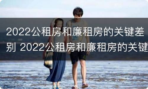 2022公租房和廉租房的关键差别 2022公租房和廉租房的关键差别是什么