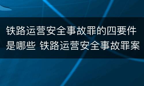 铁路运营安全事故罪的四要件是哪些 铁路运营安全事故罪案例