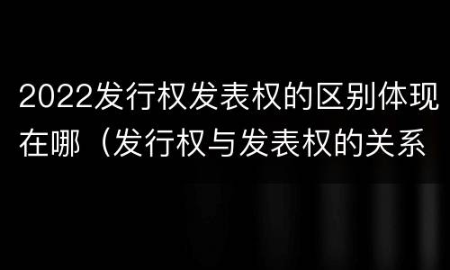 2022发行权发表权的区别体现在哪（发行权与发表权的关系）