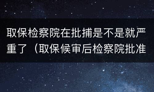 取保检察院在批捕是不是就严重了（取保候审后检察院批准逮捕的就一定会判实邢了吗）