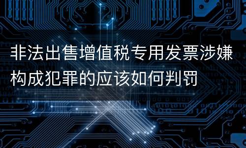非法出售增值税专用发票涉嫌构成犯罪的应该如何判罚