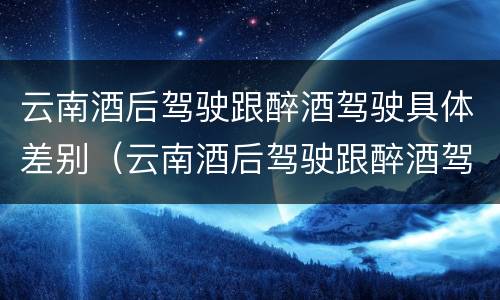 云南酒后驾驶跟醉酒驾驶具体差别（云南酒后驾驶跟醉酒驾驶具体差别在哪）