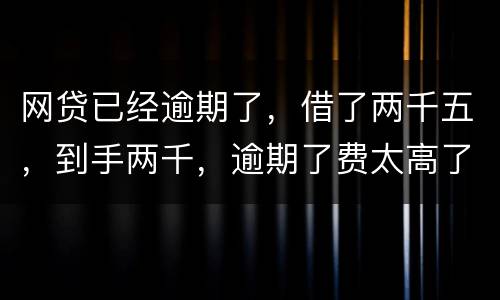 网贷已经逾期了，借了两千五，到手两千，逾期了费太高了，逾期十天，逾期费一千元，这