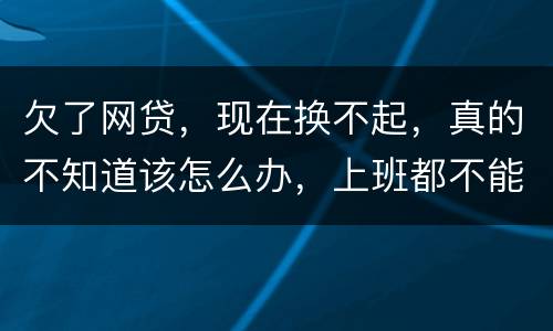 欠了网贷，现在换不起，真的不知道该怎么办，上班都不能好好上了