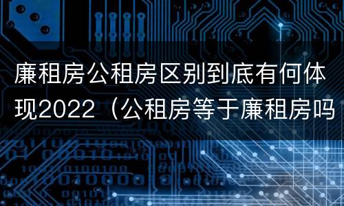 廉租房公租房区别到底有何体现2022（公租房等于廉租房吗）