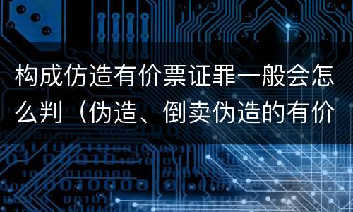 构成仿造有价票证罪一般会怎么判（伪造、倒卖伪造的有价票证罪）