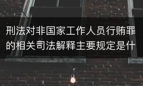 刑法对非国家工作人员行贿罪的相关司法解释主要规定是什么
