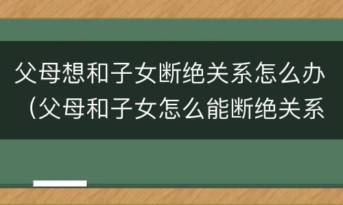 父母想和子女断绝关系怎么办（父母和子女怎么能断绝关系?）