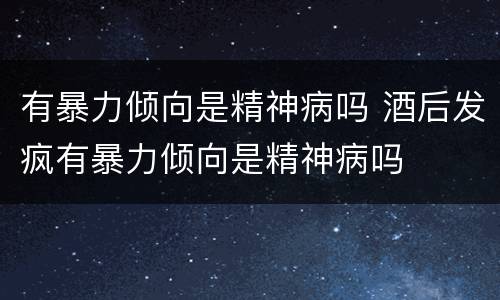 有暴力倾向是精神病吗 酒后发疯有暴力倾向是精神病吗