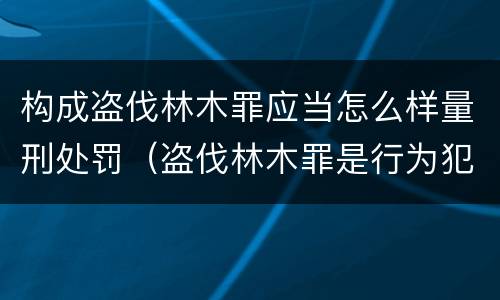 构成盗伐林木罪应当怎么样量刑处罚（盗伐林木罪是行为犯吗）