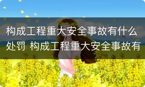 构成工程重大安全事故有什么处罚 构成工程重大安全事故有什么处罚规定
