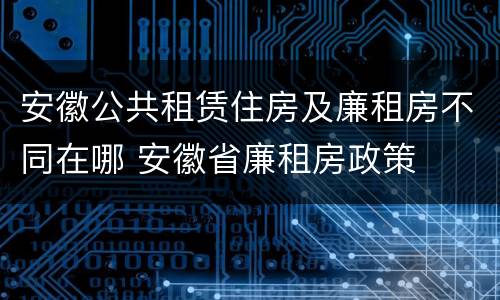 安徽公共租赁住房及廉租房不同在哪 安徽省廉租房政策