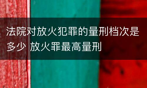 法院对放火犯罪的量刑档次是多少 放火罪最高量刑