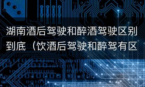 湖南酒后驾驶和醉酒驾驶区别到底（饮酒后驾驶和醉驾有区别?）