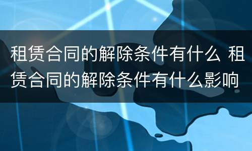 租赁合同的解除条件有什么 租赁合同的解除条件有什么影响