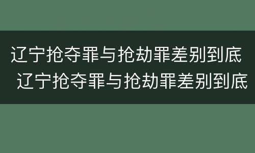 辽宁抢夺罪与抢劫罪差别到底 辽宁抢夺罪与抢劫罪差别到底多大