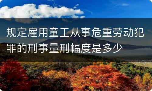 规定雇用童工从事危重劳动犯罪的刑事量刑幅度是多少