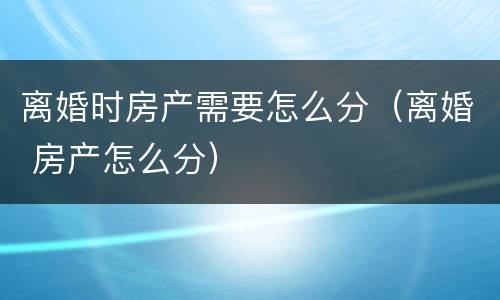 离婚时房产需要怎么分（离婚 房产怎么分）