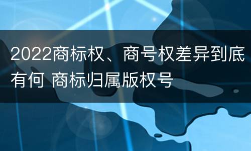2022商标权、商号权差异到底有何 商标归属版权号